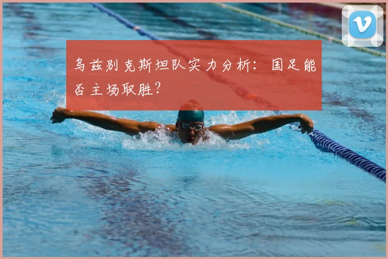 乌兹别克斯坦队实力分析：国足能否主场取胜？