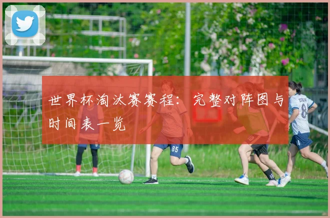 世界杯淘汰赛赛程：完整对阵图与时间表一览