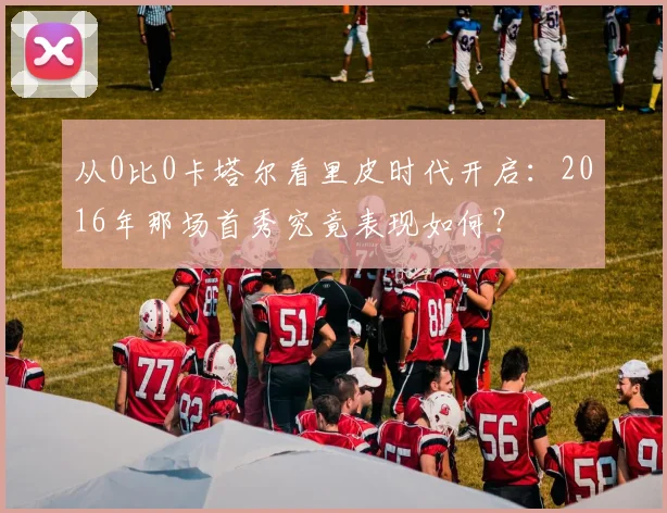 从0比0卡塔尔看里皮时代开启：2016年那场首秀究竟表现如何？